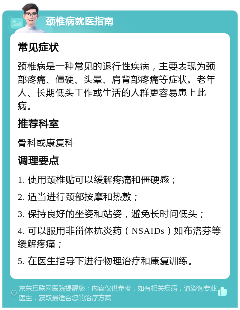 颈椎病就医指南 常见症状 颈椎病是一种常见的退行性疾病，主要表现为颈部疼痛、僵硬、头晕、肩背部疼痛等症状。老年人、长期低头工作或生活的人群更容易患上此病。 推荐科室 骨科或康复科 调理要点 1. 使用颈椎贴可以缓解疼痛和僵硬感； 2. 适当进行颈部按摩和热敷； 3. 保持良好的坐姿和站姿，避免长时间低头； 4. 可以服用非甾体抗炎药（NSAIDs）如布洛芬等缓解疼痛； 5. 在医生指导下进行物理治疗和康复训练。