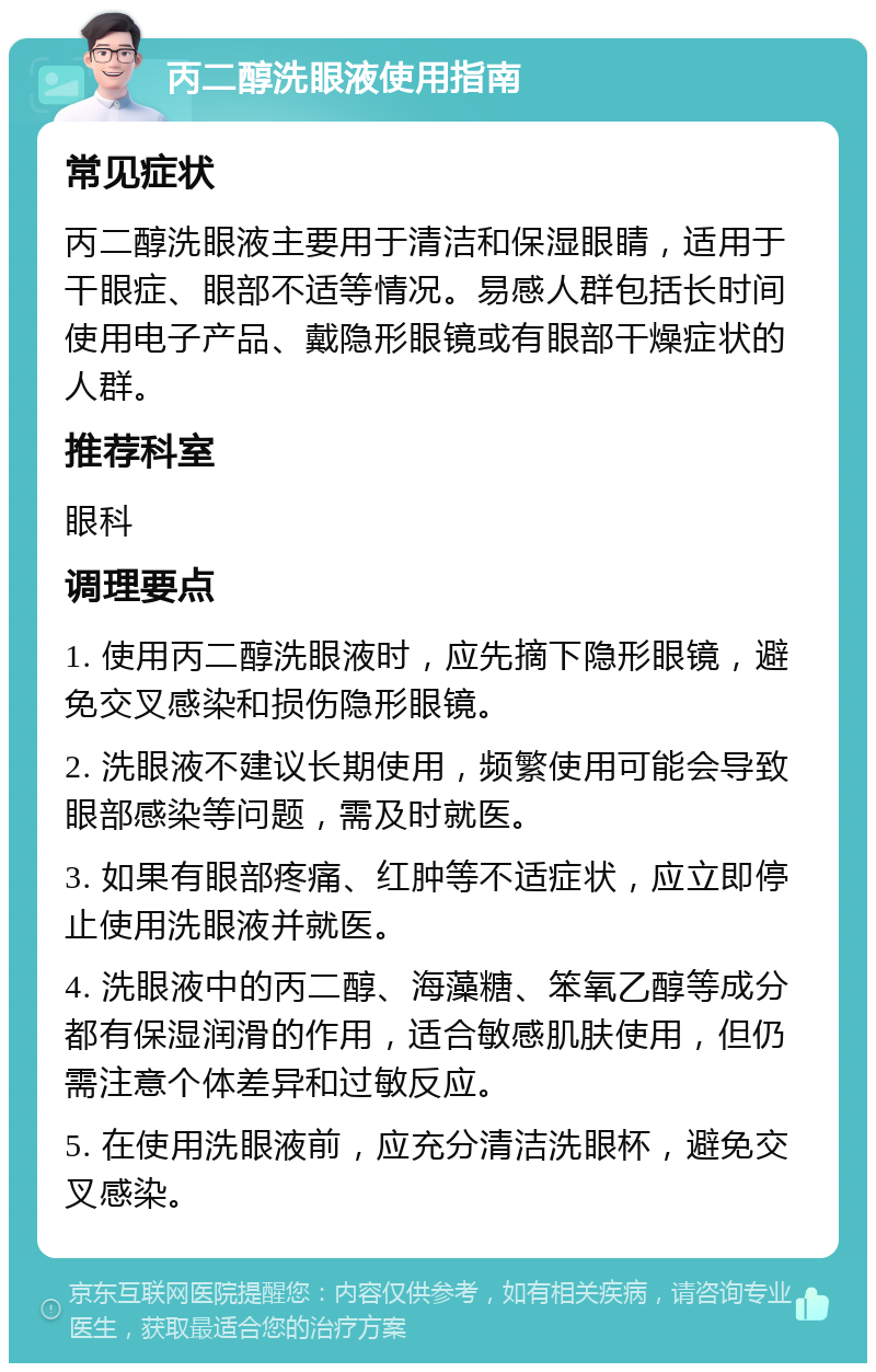 丙二醇洗眼液使用指南 常见症状 丙二醇洗眼液主要用于清洁和保湿眼睛，适用于干眼症、眼部不适等情况。易感人群包括长时间使用电子产品、戴隐形眼镜或有眼部干燥症状的人群。 推荐科室 眼科 调理要点 1. 使用丙二醇洗眼液时，应先摘下隐形眼镜，避免交叉感染和损伤隐形眼镜。 2. 洗眼液不建议长期使用，频繁使用可能会导致眼部感染等问题，需及时就医。 3. 如果有眼部疼痛、红肿等不适症状，应立即停止使用洗眼液并就医。 4. 洗眼液中的丙二醇、海藻糖、笨氧乙醇等成分都有保湿润滑的作用，适合敏感肌肤使用，但仍需注意个体差异和过敏反应。 5. 在使用洗眼液前，应充分清洁洗眼杯，避免交叉感染。