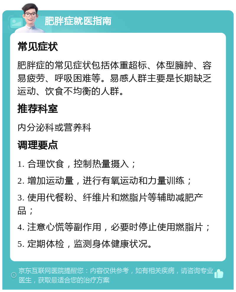 肥胖症就医指南 常见症状 肥胖症的常见症状包括体重超标、体型臃肿、容易疲劳、呼吸困难等。易感人群主要是长期缺乏运动、饮食不均衡的人群。 推荐科室 内分泌科或营养科 调理要点 1. 合理饮食，控制热量摄入； 2. 增加运动量，进行有氧运动和力量训练； 3. 使用代餐粉、纤维片和燃脂片等辅助减肥产品； 4. 注意心慌等副作用，必要时停止使用燃脂片； 5. 定期体检，监测身体健康状况。