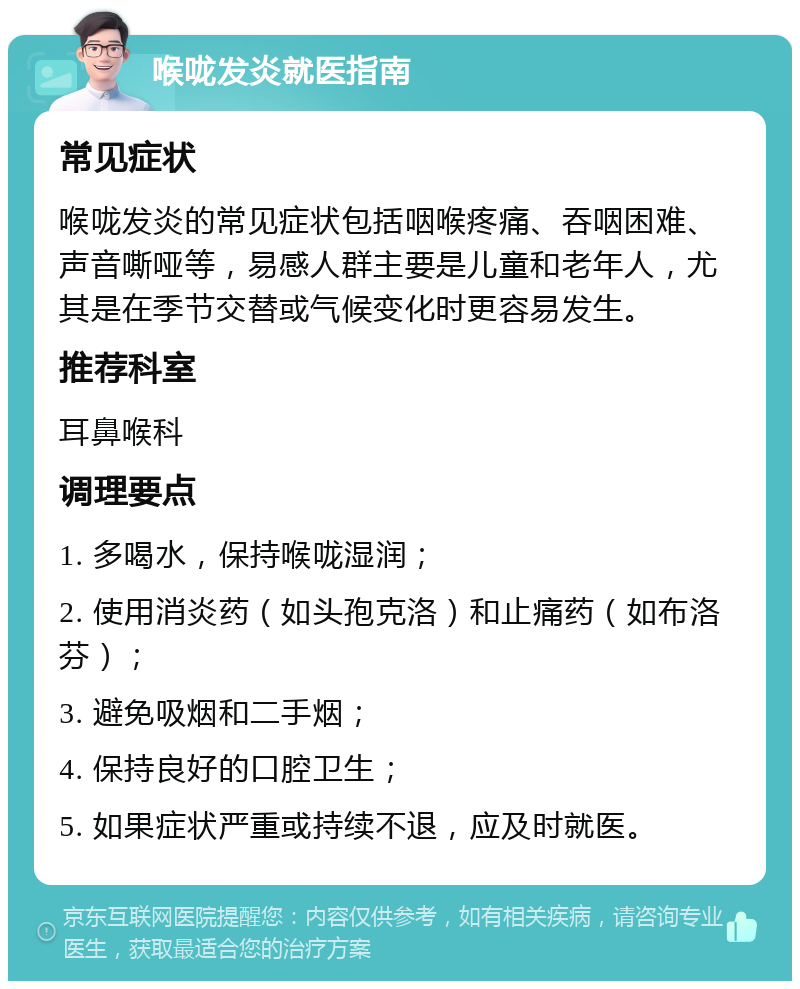 喉咙发炎就医指南 常见症状 喉咙发炎的常见症状包括咽喉疼痛、吞咽困难、声音嘶哑等，易感人群主要是儿童和老年人，尤其是在季节交替或气候变化时更容易发生。 推荐科室 耳鼻喉科 调理要点 1. 多喝水，保持喉咙湿润； 2. 使用消炎药（如头孢克洛）和止痛药（如布洛芬）； 3. 避免吸烟和二手烟； 4. 保持良好的口腔卫生； 5. 如果症状严重或持续不退，应及时就医。