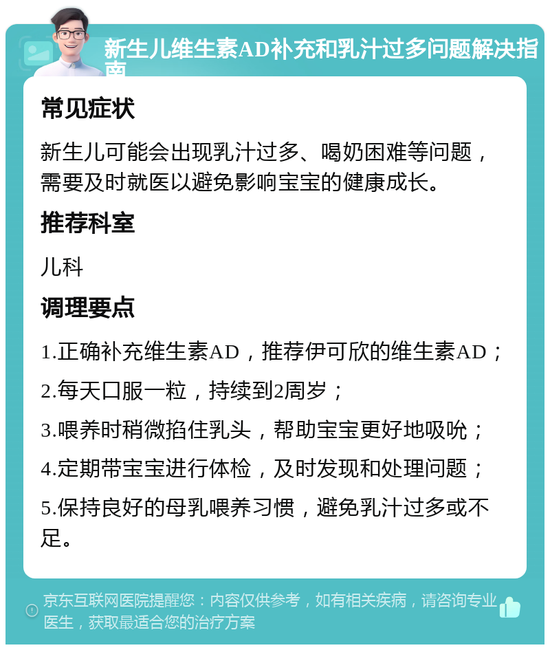 新生儿维生素AD补充和乳汁过多问题解决指南 常见症状 新生儿可能会出现乳汁过多、喝奶困难等问题，需要及时就医以避免影响宝宝的健康成长。 推荐科室 儿科 调理要点 1.正确补充维生素AD，推荐伊可欣的维生素AD； 2.每天口服一粒，持续到2周岁； 3.喂养时稍微掐住乳头，帮助宝宝更好地吸吮； 4.定期带宝宝进行体检，及时发现和处理问题； 5.保持良好的母乳喂养习惯，避免乳汁过多或不足。