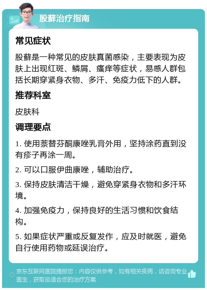 股藓治疗指南 常见症状 股藓是一种常见的皮肤真菌感染，主要表现为皮肤上出现红斑、鳞屑、瘙痒等症状，易感人群包括长期穿紧身衣物、多汗、免疫力低下的人群。 推荐科室 皮肤科 调理要点 1. 使用萘替芬酮康唑乳膏外用，坚持涂药直到没有疹子再涂一周。 2. 可以口服伊曲康唑，辅助治疗。 3. 保持皮肤清洁干燥，避免穿紧身衣物和多汗环境。 4. 加强免疫力，保持良好的生活习惯和饮食结构。 5. 如果症状严重或反复发作，应及时就医，避免自行使用药物或延误治疗。