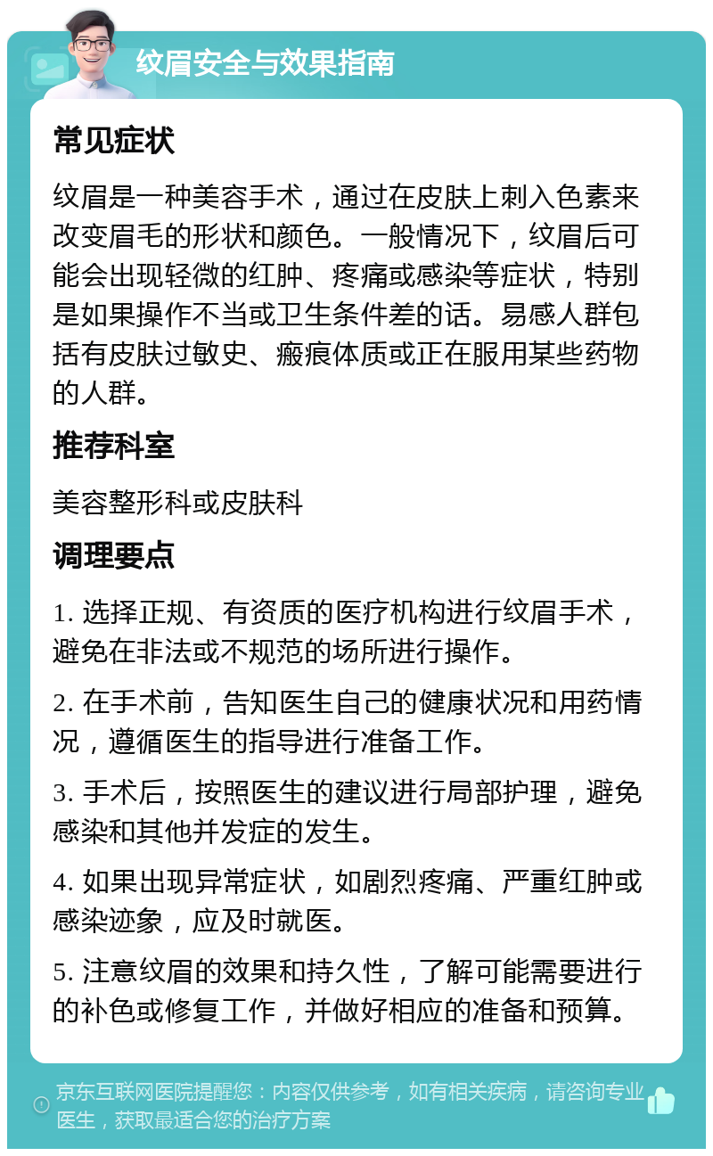 纹眉安全与效果指南 常见症状 纹眉是一种美容手术，通过在皮肤上刺入色素来改变眉毛的形状和颜色。一般情况下，纹眉后可能会出现轻微的红肿、疼痛或感染等症状，特别是如果操作不当或卫生条件差的话。易感人群包括有皮肤过敏史、瘢痕体质或正在服用某些药物的人群。 推荐科室 美容整形科或皮肤科 调理要点 1. 选择正规、有资质的医疗机构进行纹眉手术，避免在非法或不规范的场所进行操作。 2. 在手术前，告知医生自己的健康状况和用药情况，遵循医生的指导进行准备工作。 3. 手术后，按照医生的建议进行局部护理，避免感染和其他并发症的发生。 4. 如果出现异常症状，如剧烈疼痛、严重红肿或感染迹象，应及时就医。 5. 注意纹眉的效果和持久性，了解可能需要进行的补色或修复工作，并做好相应的准备和预算。