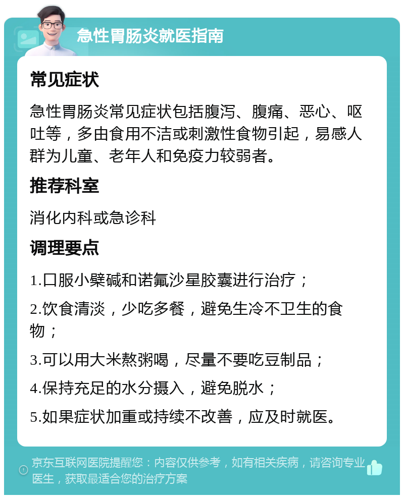 急性胃肠炎就医指南 常见症状 急性胃肠炎常见症状包括腹泻、腹痛、恶心、呕吐等，多由食用不洁或刺激性食物引起，易感人群为儿童、老年人和免疫力较弱者。 推荐科室 消化内科或急诊科 调理要点 1.口服小檗碱和诺氟沙星胶囊进行治疗； 2.饮食清淡，少吃多餐，避免生冷不卫生的食物； 3.可以用大米熬粥喝，尽量不要吃豆制品； 4.保持充足的水分摄入，避免脱水； 5.如果症状加重或持续不改善，应及时就医。