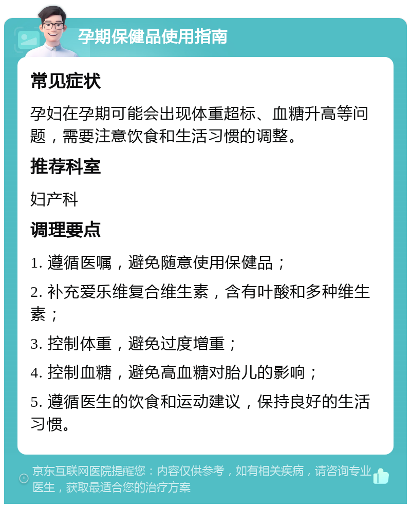 孕期保健品使用指南 常见症状 孕妇在孕期可能会出现体重超标、血糖升高等问题，需要注意饮食和生活习惯的调整。 推荐科室 妇产科 调理要点 1. 遵循医嘱，避免随意使用保健品； 2. 补充爱乐维复合维生素，含有叶酸和多种维生素； 3. 控制体重，避免过度增重； 4. 控制血糖，避免高血糖对胎儿的影响； 5. 遵循医生的饮食和运动建议，保持良好的生活习惯。