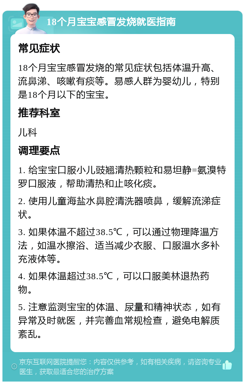 18个月宝宝感冒发烧就医指南 常见症状 18个月宝宝感冒发烧的常见症状包括体温升高、流鼻涕、咳嗽有痰等。易感人群为婴幼儿，特别是18个月以下的宝宝。 推荐科室 儿科 调理要点 1. 给宝宝口服小儿豉翘清热颗粒和易坦静=氨溴特罗口服液，帮助清热和止咳化痰。 2. 使用儿童海盐水鼻腔清洗器喷鼻，缓解流涕症状。 3. 如果体温不超过38.5℃，可以通过物理降温方法，如温水擦浴、适当减少衣服、口服温水多补充液体等。 4. 如果体温超过38.5℃，可以口服美林退热药物。 5. 注意监测宝宝的体温、尿量和精神状态，如有异常及时就医，并完善血常规检查，避免电解质紊乱。