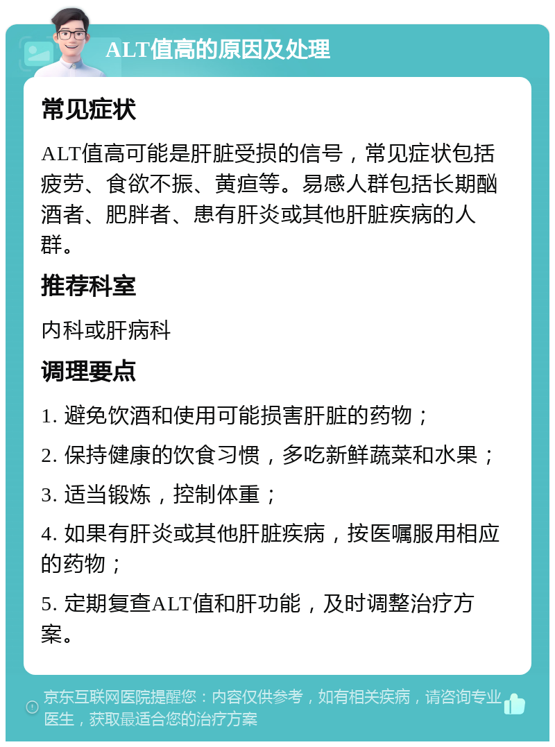 ALT值高的原因及处理 常见症状 ALT值高可能是肝脏受损的信号，常见症状包括疲劳、食欲不振、黄疸等。易感人群包括长期酗酒者、肥胖者、患有肝炎或其他肝脏疾病的人群。 推荐科室 内科或肝病科 调理要点 1. 避免饮酒和使用可能损害肝脏的药物； 2. 保持健康的饮食习惯，多吃新鲜蔬菜和水果； 3. 适当锻炼，控制体重； 4. 如果有肝炎或其他肝脏疾病，按医嘱服用相应的药物； 5. 定期复查ALT值和肝功能，及时调整治疗方案。