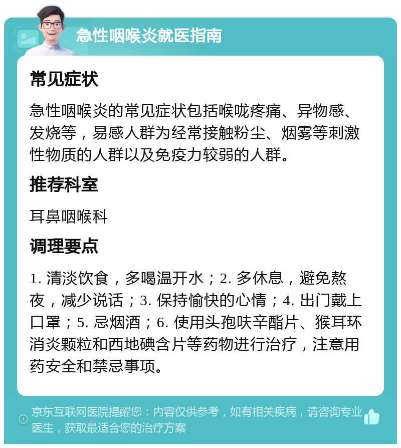 急性咽喉炎就医指南 常见症状 急性咽喉炎的常见症状包括喉咙疼痛、异物感、发烧等，易感人群为经常接触粉尘、烟雾等刺激性物质的人群以及免疫力较弱的人群。 推荐科室 耳鼻咽喉科 调理要点 1. 清淡饮食，多喝温开水；2. 多休息，避免熬夜，减少说话；3. 保持愉快的心情；4. 出门戴上口罩；5. 忌烟酒；6. 使用头孢呋辛酯片、猴耳环消炎颗粒和西地碘含片等药物进行治疗，注意用药安全和禁忌事项。