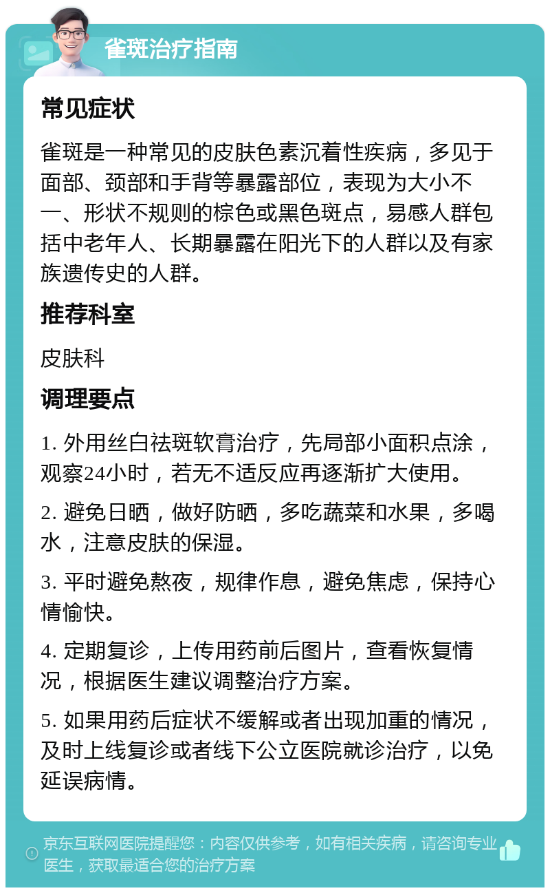 雀斑治疗指南 常见症状 雀斑是一种常见的皮肤色素沉着性疾病，多见于面部、颈部和手背等暴露部位，表现为大小不一、形状不规则的棕色或黑色斑点，易感人群包括中老年人、长期暴露在阳光下的人群以及有家族遗传史的人群。 推荐科室 皮肤科 调理要点 1. 外用丝白祛斑软膏治疗，先局部小面积点涂，观察24小时，若无不适反应再逐渐扩大使用。 2. 避免日晒，做好防晒，多吃蔬菜和水果，多喝水，注意皮肤的保湿。 3. 平时避免熬夜，规律作息，避免焦虑，保持心情愉快。 4. 定期复诊，上传用药前后图片，查看恢复情况，根据医生建议调整治疗方案。 5. 如果用药后症状不缓解或者出现加重的情况，及时上线复诊或者线下公立医院就诊治疗，以免延误病情。