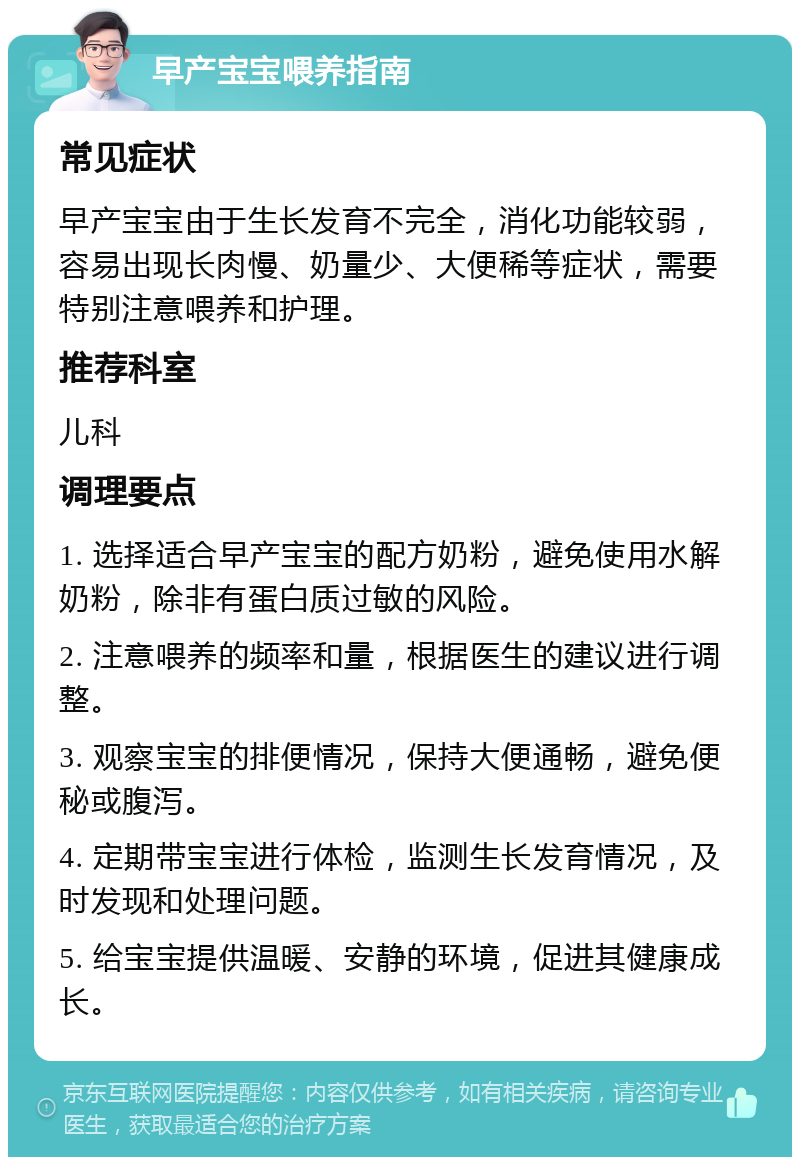 早产宝宝喂养指南 常见症状 早产宝宝由于生长发育不完全，消化功能较弱，容易出现长肉慢、奶量少、大便稀等症状，需要特别注意喂养和护理。 推荐科室 儿科 调理要点 1. 选择适合早产宝宝的配方奶粉，避免使用水解奶粉，除非有蛋白质过敏的风险。 2. 注意喂养的频率和量，根据医生的建议进行调整。 3. 观察宝宝的排便情况，保持大便通畅，避免便秘或腹泻。 4. 定期带宝宝进行体检，监测生长发育情况，及时发现和处理问题。 5. 给宝宝提供温暖、安静的环境，促进其健康成长。