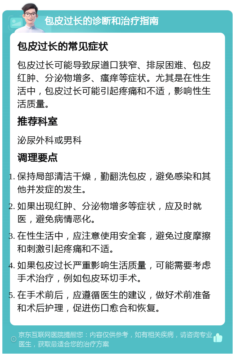 包皮过长的诊断和治疗指南 包皮过长的常见症状 包皮过长可能导致尿道口狭窄、排尿困难、包皮红肿、分泌物增多、瘙痒等症状。尤其是在性生活中，包皮过长可能引起疼痛和不适，影响性生活质量。 推荐科室 泌尿外科或男科 调理要点 保持局部清洁干燥，勤翻洗包皮，避免感染和其他并发症的发生。 如果出现红肿、分泌物增多等症状，应及时就医，避免病情恶化。 在性生活中，应注意使用安全套，避免过度摩擦和刺激引起疼痛和不适。 如果包皮过长严重影响生活质量，可能需要考虑手术治疗，例如包皮环切手术。 在手术前后，应遵循医生的建议，做好术前准备和术后护理，促进伤口愈合和恢复。