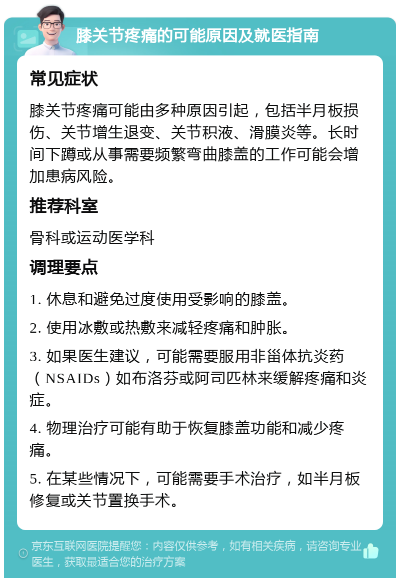 膝关节疼痛的可能原因及就医指南 常见症状 膝关节疼痛可能由多种原因引起，包括半月板损伤、关节增生退变、关节积液、滑膜炎等。长时间下蹲或从事需要频繁弯曲膝盖的工作可能会增加患病风险。 推荐科室 骨科或运动医学科 调理要点 1. 休息和避免过度使用受影响的膝盖。 2. 使用冰敷或热敷来减轻疼痛和肿胀。 3. 如果医生建议，可能需要服用非甾体抗炎药（NSAIDs）如布洛芬或阿司匹林来缓解疼痛和炎症。 4. 物理治疗可能有助于恢复膝盖功能和减少疼痛。 5. 在某些情况下，可能需要手术治疗，如半月板修复或关节置换手术。