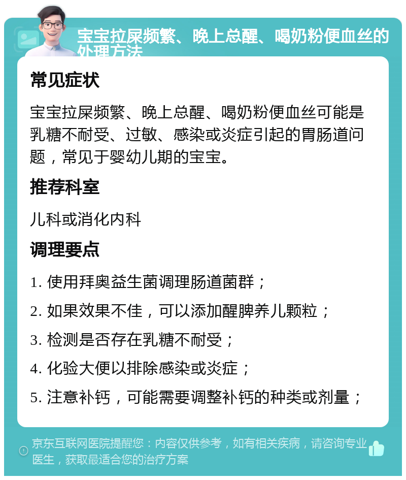 宝宝拉屎频繁、晚上总醒、喝奶粉便血丝的处理方法 常见症状 宝宝拉屎频繁、晚上总醒、喝奶粉便血丝可能是乳糖不耐受、过敏、感染或炎症引起的胃肠道问题，常见于婴幼儿期的宝宝。 推荐科室 儿科或消化内科 调理要点 1. 使用拜奥益生菌调理肠道菌群； 2. 如果效果不佳，可以添加醒脾养儿颗粒； 3. 检测是否存在乳糖不耐受； 4. 化验大便以排除感染或炎症； 5. 注意补钙，可能需要调整补钙的种类或剂量；