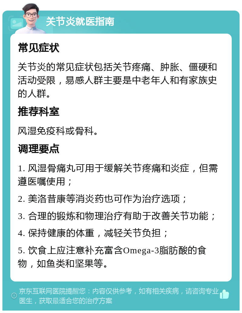 关节炎就医指南 常见症状 关节炎的常见症状包括关节疼痛、肿胀、僵硬和活动受限，易感人群主要是中老年人和有家族史的人群。 推荐科室 风湿免疫科或骨科。 调理要点 1. 风湿骨痛丸可用于缓解关节疼痛和炎症，但需遵医嘱使用； 2. 美洛昔康等消炎药也可作为治疗选项； 3. 合理的锻炼和物理治疗有助于改善关节功能； 4. 保持健康的体重，减轻关节负担； 5. 饮食上应注意补充富含Omega-3脂肪酸的食物，如鱼类和坚果等。