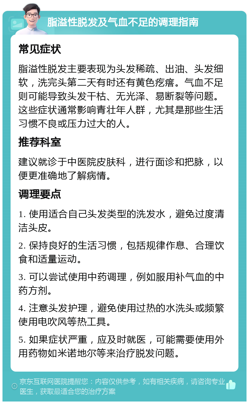 脂溢性脱发及气血不足的调理指南 常见症状 脂溢性脱发主要表现为头发稀疏、出油、头发细软，洗完头第二天有时还有黄色疙瘩。气血不足则可能导致头发干枯、无光泽、易断裂等问题。这些症状通常影响青壮年人群，尤其是那些生活习惯不良或压力过大的人。 推荐科室 建议就诊于中医院皮肤科，进行面诊和把脉，以便更准确地了解病情。 调理要点 1. 使用适合自己头发类型的洗发水，避免过度清洁头皮。 2. 保持良好的生活习惯，包括规律作息、合理饮食和适量运动。 3. 可以尝试使用中药调理，例如服用补气血的中药方剂。 4. 注意头发护理，避免使用过热的水洗头或频繁使用电吹风等热工具。 5. 如果症状严重，应及时就医，可能需要使用外用药物如米诺地尔等来治疗脱发问题。