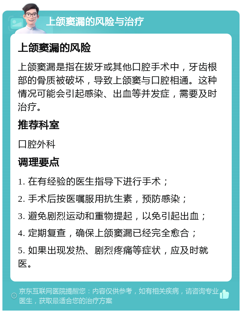 上颌窦漏的风险与治疗 上颌窦漏的风险 上颌窦漏是指在拔牙或其他口腔手术中，牙齿根部的骨质被破坏，导致上颌窦与口腔相通。这种情况可能会引起感染、出血等并发症，需要及时治疗。 推荐科室 口腔外科 调理要点 1. 在有经验的医生指导下进行手术； 2. 手术后按医嘱服用抗生素，预防感染； 3. 避免剧烈运动和重物提起，以免引起出血； 4. 定期复查，确保上颌窦漏已经完全愈合； 5. 如果出现发热、剧烈疼痛等症状，应及时就医。