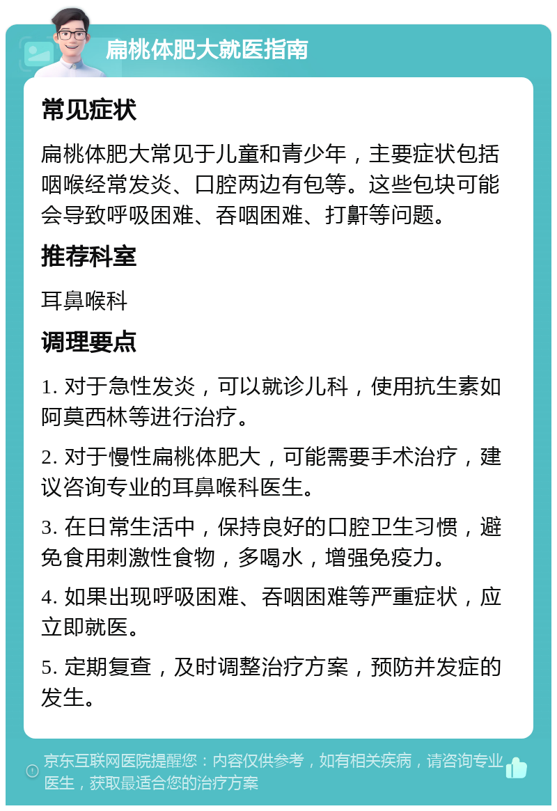 扁桃体肥大就医指南 常见症状 扁桃体肥大常见于儿童和青少年，主要症状包括咽喉经常发炎、口腔两边有包等。这些包块可能会导致呼吸困难、吞咽困难、打鼾等问题。 推荐科室 耳鼻喉科 调理要点 1. 对于急性发炎，可以就诊儿科，使用抗生素如阿莫西林等进行治疗。 2. 对于慢性扁桃体肥大，可能需要手术治疗，建议咨询专业的耳鼻喉科医生。 3. 在日常生活中，保持良好的口腔卫生习惯，避免食用刺激性食物，多喝水，增强免疫力。 4. 如果出现呼吸困难、吞咽困难等严重症状，应立即就医。 5. 定期复查，及时调整治疗方案，预防并发症的发生。