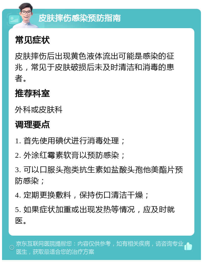 皮肤摔伤感染预防指南 常见症状 皮肤摔伤后出现黄色液体流出可能是感染的征兆，常见于皮肤破损后未及时清洁和消毒的患者。 推荐科室 外科或皮肤科 调理要点 1. 首先使用碘伏进行消毒处理； 2. 外涂红霉素软膏以预防感染； 3. 可以口服头孢类抗生素如盐酸头孢他美酯片预防感染； 4. 定期更换敷料，保持伤口清洁干燥； 5. 如果症状加重或出现发热等情况，应及时就医。