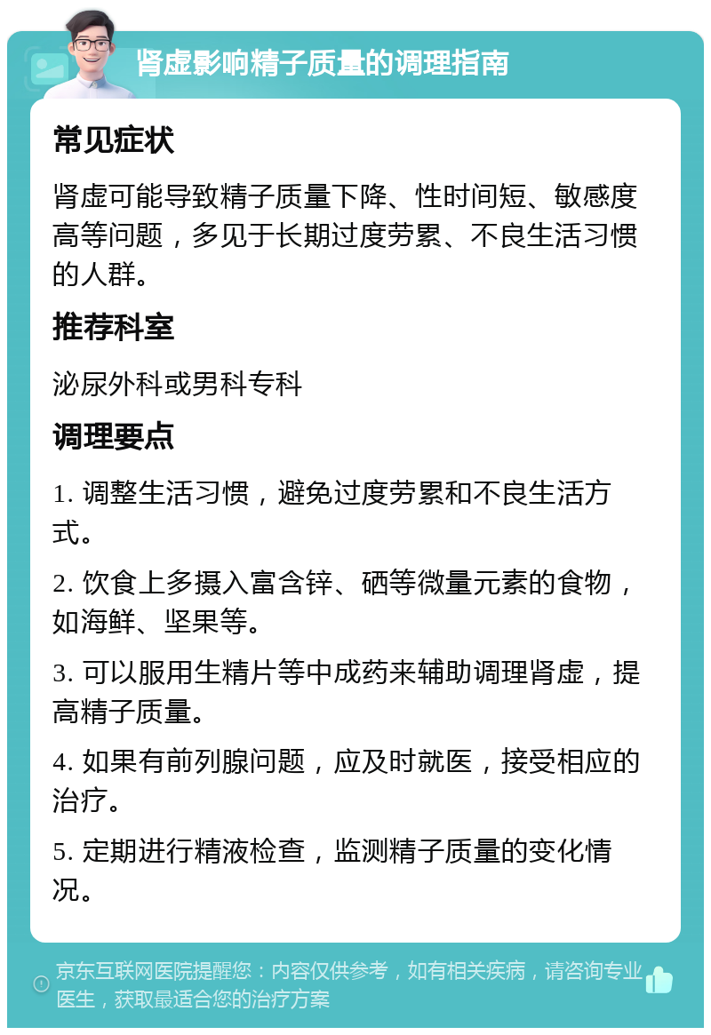 肾虚影响精子质量的调理指南 常见症状 肾虚可能导致精子质量下降、性时间短、敏感度高等问题，多见于长期过度劳累、不良生活习惯的人群。 推荐科室 泌尿外科或男科专科 调理要点 1. 调整生活习惯，避免过度劳累和不良生活方式。 2. 饮食上多摄入富含锌、硒等微量元素的食物，如海鲜、坚果等。 3. 可以服用生精片等中成药来辅助调理肾虚，提高精子质量。 4. 如果有前列腺问题，应及时就医，接受相应的治疗。 5. 定期进行精液检查，监测精子质量的变化情况。