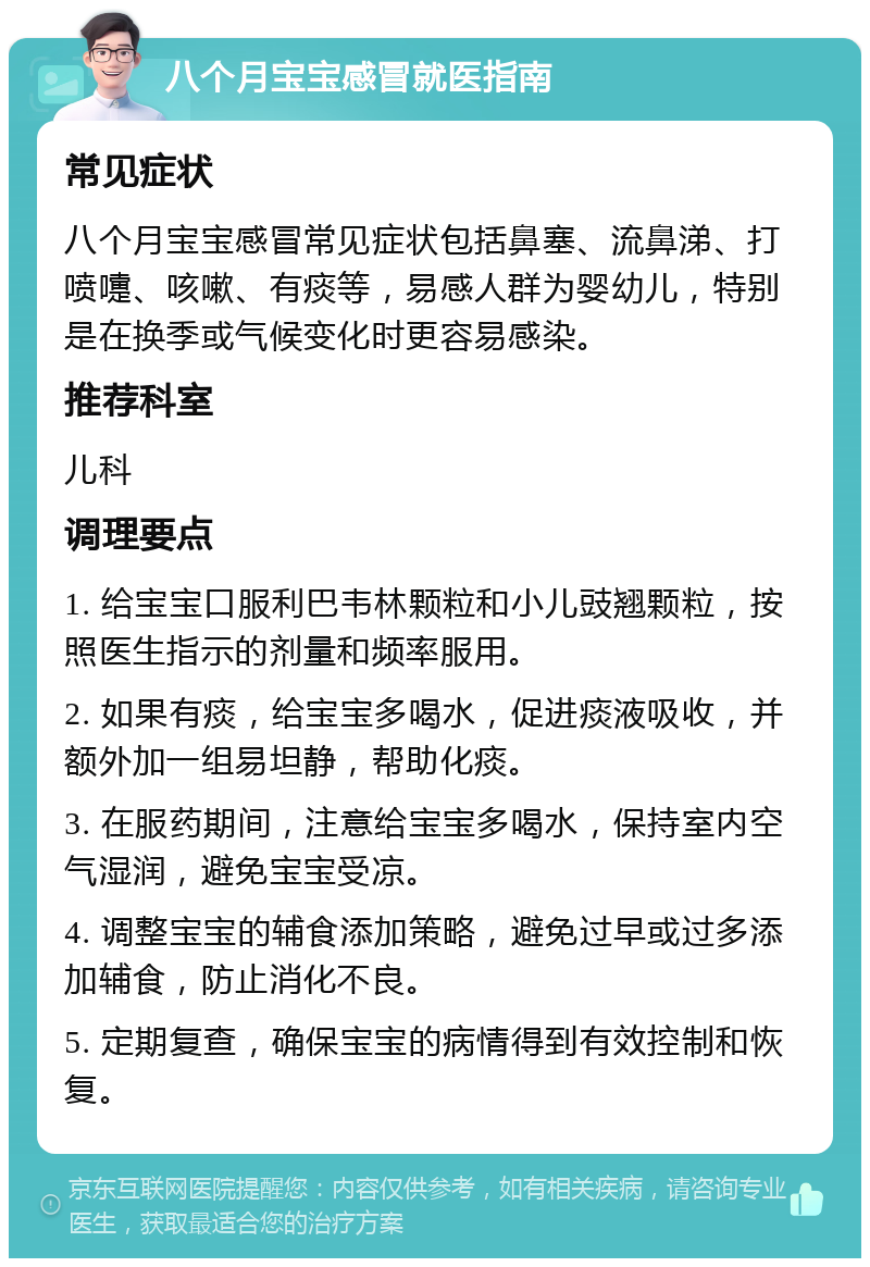 八个月宝宝感冒就医指南 常见症状 八个月宝宝感冒常见症状包括鼻塞、流鼻涕、打喷嚏、咳嗽、有痰等，易感人群为婴幼儿，特别是在换季或气候变化时更容易感染。 推荐科室 儿科 调理要点 1. 给宝宝口服利巴韦林颗粒和小儿豉翘颗粒，按照医生指示的剂量和频率服用。 2. 如果有痰，给宝宝多喝水，促进痰液吸收，并额外加一组易坦静，帮助化痰。 3. 在服药期间，注意给宝宝多喝水，保持室内空气湿润，避免宝宝受凉。 4. 调整宝宝的辅食添加策略，避免过早或过多添加辅食，防止消化不良。 5. 定期复查，确保宝宝的病情得到有效控制和恢复。