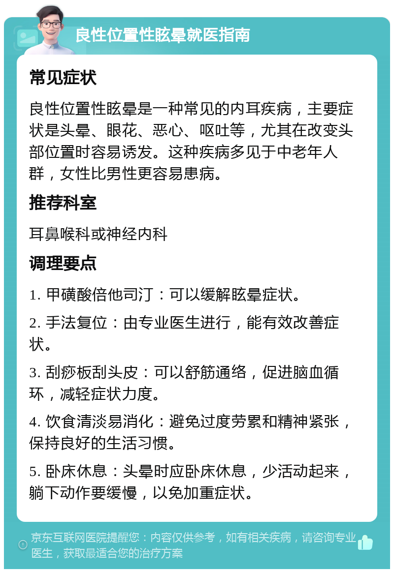 良性位置性眩晕就医指南 常见症状 良性位置性眩晕是一种常见的内耳疾病，主要症状是头晕、眼花、恶心、呕吐等，尤其在改变头部位置时容易诱发。这种疾病多见于中老年人群，女性比男性更容易患病。 推荐科室 耳鼻喉科或神经内科 调理要点 1. 甲磺酸倍他司汀：可以缓解眩晕症状。 2. 手法复位：由专业医生进行，能有效改善症状。 3. 刮痧板刮头皮：可以舒筋通络，促进脑血循环，减轻症状力度。 4. 饮食清淡易消化：避免过度劳累和精神紧张，保持良好的生活习惯。 5. 卧床休息：头晕时应卧床休息，少活动起来，躺下动作要缓慢，以免加重症状。