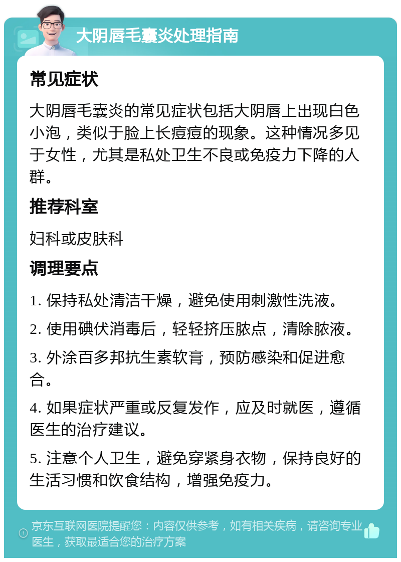 大阴唇毛囊炎处理指南 常见症状 大阴唇毛囊炎的常见症状包括大阴唇上出现白色小泡，类似于脸上长痘痘的现象。这种情况多见于女性，尤其是私处卫生不良或免疫力下降的人群。 推荐科室 妇科或皮肤科 调理要点 1. 保持私处清洁干燥，避免使用刺激性洗液。 2. 使用碘伏消毒后，轻轻挤压脓点，清除脓液。 3. 外涂百多邦抗生素软膏，预防感染和促进愈合。 4. 如果症状严重或反复发作，应及时就医，遵循医生的治疗建议。 5. 注意个人卫生，避免穿紧身衣物，保持良好的生活习惯和饮食结构，增强免疫力。