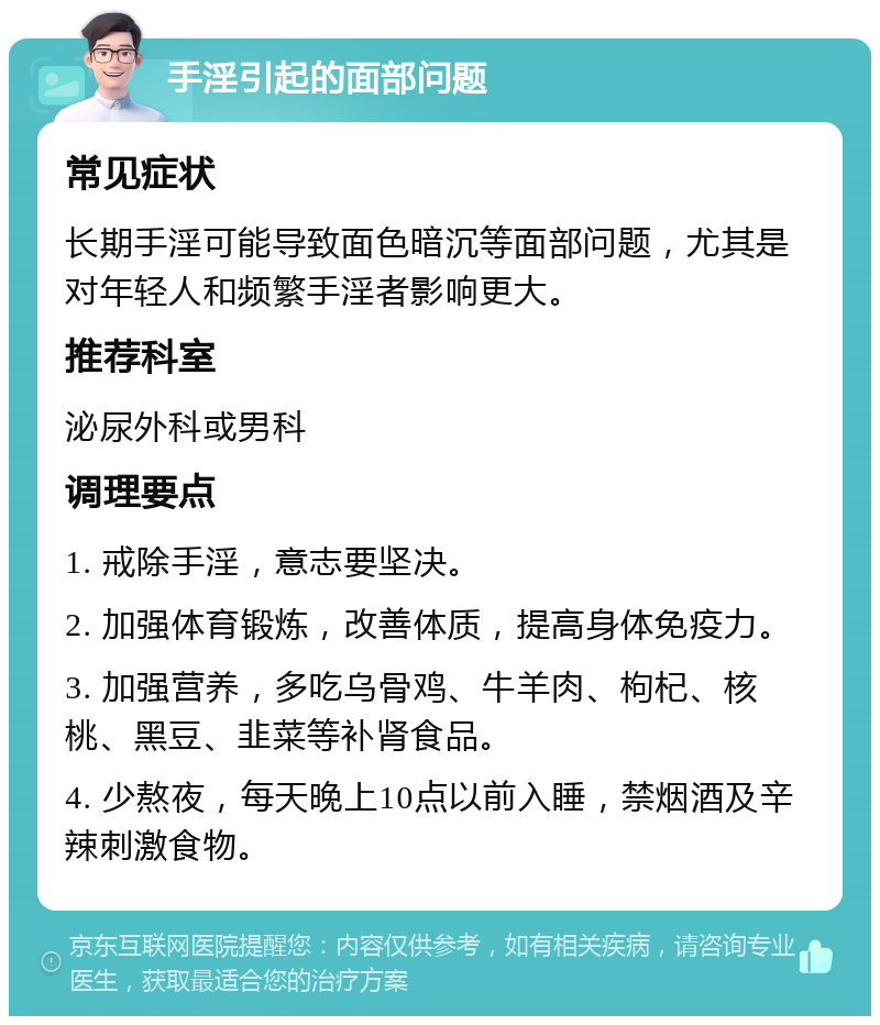 手淫引起的面部问题 常见症状 长期手淫可能导致面色暗沉等面部问题，尤其是对年轻人和频繁手淫者影响更大。 推荐科室 泌尿外科或男科 调理要点 1. 戒除手淫，意志要坚决。 2. 加强体育锻炼，改善体质，提高身体免疫力。 3. 加强营养，多吃乌骨鸡、牛羊肉、枸杞、核桃、黑豆、韭菜等补肾食品。 4. 少熬夜，每天晚上10点以前入睡，禁烟酒及辛辣刺激食物。