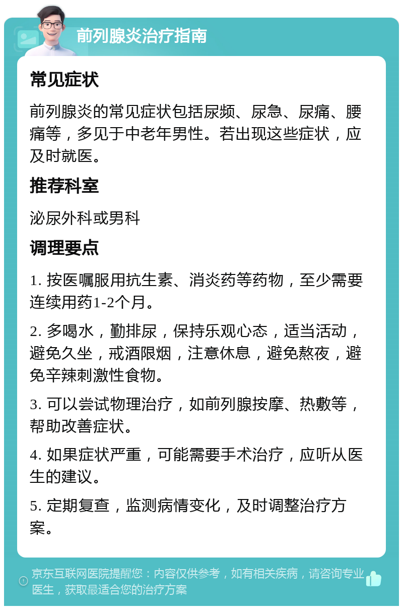 前列腺炎治疗指南 常见症状 前列腺炎的常见症状包括尿频、尿急、尿痛、腰痛等，多见于中老年男性。若出现这些症状，应及时就医。 推荐科室 泌尿外科或男科 调理要点 1. 按医嘱服用抗生素、消炎药等药物，至少需要连续用药1-2个月。 2. 多喝水，勤排尿，保持乐观心态，适当活动，避免久坐，戒酒限烟，注意休息，避免熬夜，避免辛辣刺激性食物。 3. 可以尝试物理治疗，如前列腺按摩、热敷等，帮助改善症状。 4. 如果症状严重，可能需要手术治疗，应听从医生的建议。 5. 定期复查，监测病情变化，及时调整治疗方案。