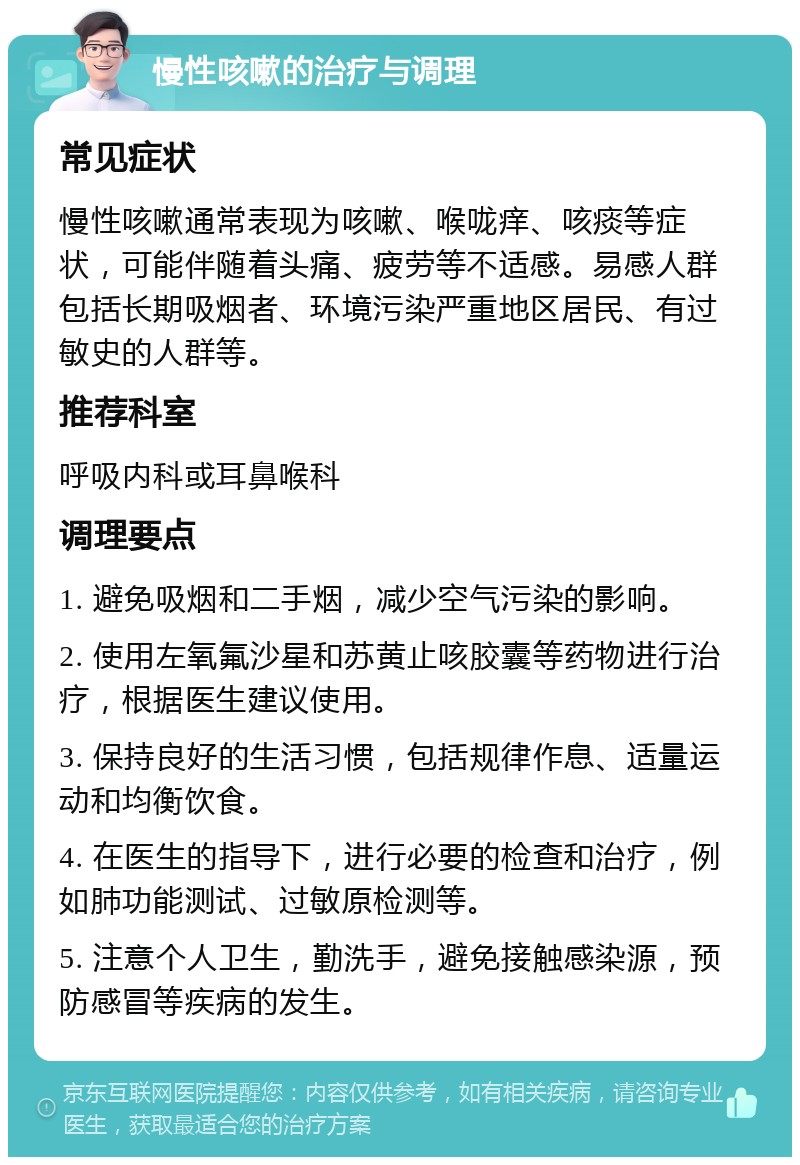 慢性咳嗽的治疗与调理 常见症状 慢性咳嗽通常表现为咳嗽、喉咙痒、咳痰等症状，可能伴随着头痛、疲劳等不适感。易感人群包括长期吸烟者、环境污染严重地区居民、有过敏史的人群等。 推荐科室 呼吸内科或耳鼻喉科 调理要点 1. 避免吸烟和二手烟，减少空气污染的影响。 2. 使用左氧氟沙星和苏黄止咳胶囊等药物进行治疗，根据医生建议使用。 3. 保持良好的生活习惯，包括规律作息、适量运动和均衡饮食。 4. 在医生的指导下，进行必要的检查和治疗，例如肺功能测试、过敏原检测等。 5. 注意个人卫生，勤洗手，避免接触感染源，预防感冒等疾病的发生。