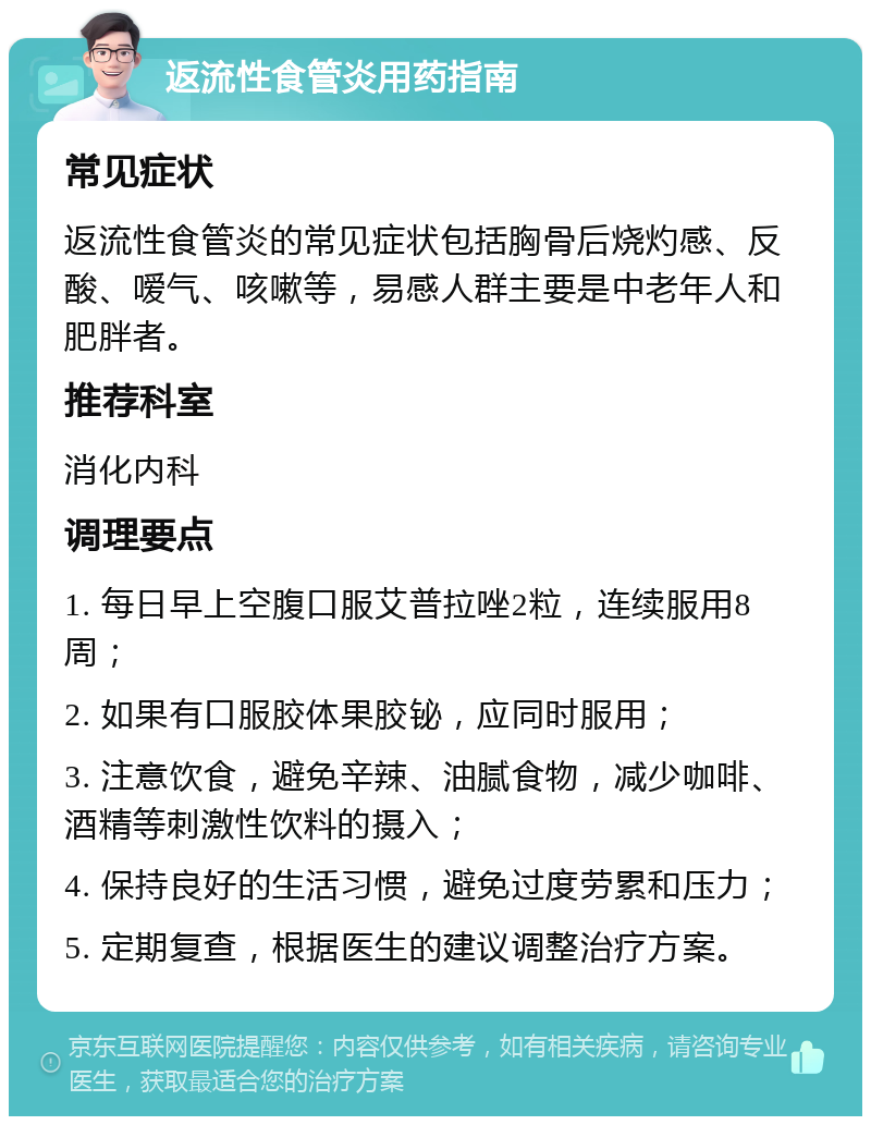 返流性食管炎用药指南 常见症状 返流性食管炎的常见症状包括胸骨后烧灼感、反酸、嗳气、咳嗽等，易感人群主要是中老年人和肥胖者。 推荐科室 消化内科 调理要点 1. 每日早上空腹口服艾普拉唑2粒，连续服用8周； 2. 如果有口服胶体果胶铋，应同时服用； 3. 注意饮食，避免辛辣、油腻食物，减少咖啡、酒精等刺激性饮料的摄入； 4. 保持良好的生活习惯，避免过度劳累和压力； 5. 定期复查，根据医生的建议调整治疗方案。