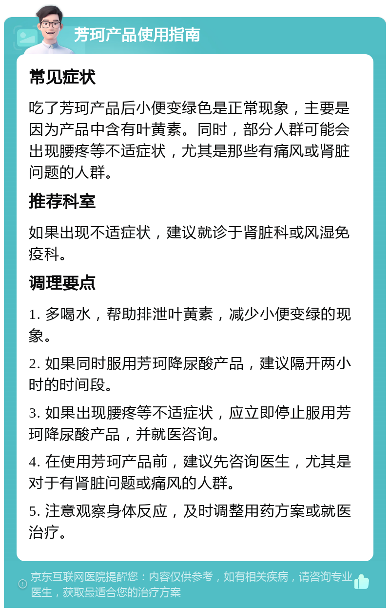 芳珂产品使用指南 常见症状 吃了芳珂产品后小便变绿色是正常现象，主要是因为产品中含有叶黄素。同时，部分人群可能会出现腰疼等不适症状，尤其是那些有痛风或肾脏问题的人群。 推荐科室 如果出现不适症状，建议就诊于肾脏科或风湿免疫科。 调理要点 1. 多喝水，帮助排泄叶黄素，减少小便变绿的现象。 2. 如果同时服用芳珂降尿酸产品，建议隔开两小时的时间段。 3. 如果出现腰疼等不适症状，应立即停止服用芳珂降尿酸产品，并就医咨询。 4. 在使用芳珂产品前，建议先咨询医生，尤其是对于有肾脏问题或痛风的人群。 5. 注意观察身体反应，及时调整用药方案或就医治疗。