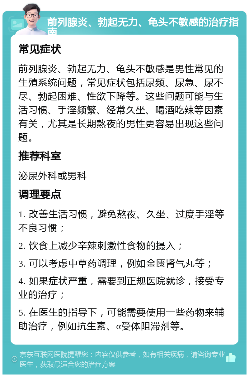 前列腺炎、勃起无力、龟头不敏感的治疗指南 常见症状 前列腺炎、勃起无力、龟头不敏感是男性常见的生殖系统问题，常见症状包括尿频、尿急、尿不尽、勃起困难、性欲下降等。这些问题可能与生活习惯、手淫频繁、经常久坐、喝酒吃辣等因素有关，尤其是长期熬夜的男性更容易出现这些问题。 推荐科室 泌尿外科或男科 调理要点 1. 改善生活习惯，避免熬夜、久坐、过度手淫等不良习惯； 2. 饮食上减少辛辣刺激性食物的摄入； 3. 可以考虑中草药调理，例如金匮肾气丸等； 4. 如果症状严重，需要到正规医院就诊，接受专业的治疗； 5. 在医生的指导下，可能需要使用一些药物来辅助治疗，例如抗生素、α受体阻滞剂等。