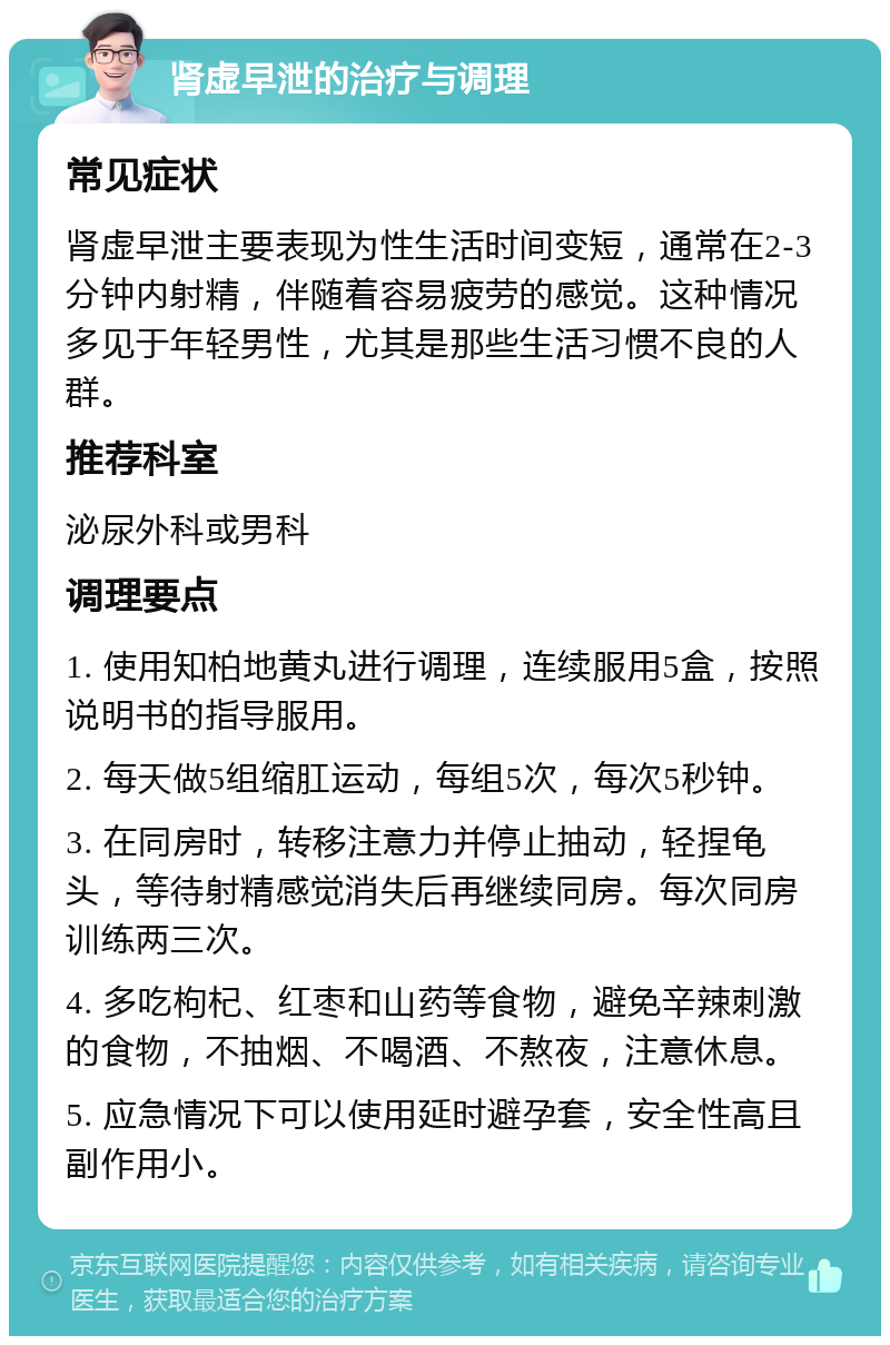 肾虚早泄的治疗与调理 常见症状 肾虚早泄主要表现为性生活时间变短，通常在2-3分钟内射精，伴随着容易疲劳的感觉。这种情况多见于年轻男性，尤其是那些生活习惯不良的人群。 推荐科室 泌尿外科或男科 调理要点 1. 使用知柏地黄丸进行调理，连续服用5盒，按照说明书的指导服用。 2. 每天做5组缩肛运动，每组5次，每次5秒钟。 3. 在同房时，转移注意力并停止抽动，轻捏龟头，等待射精感觉消失后再继续同房。每次同房训练两三次。 4. 多吃枸杞、红枣和山药等食物，避免辛辣刺激的食物，不抽烟、不喝酒、不熬夜，注意休息。 5. 应急情况下可以使用延时避孕套，安全性高且副作用小。