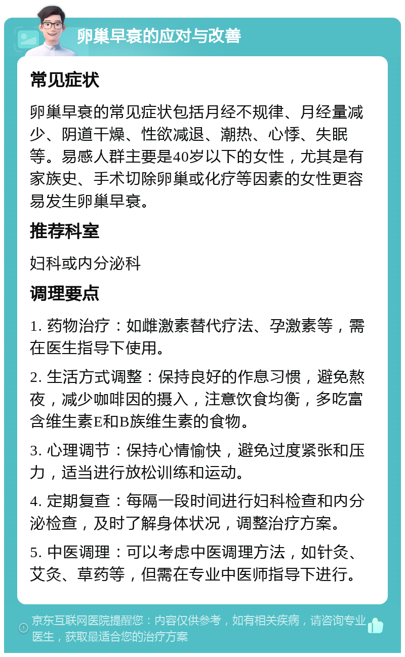 卵巢早衰的应对与改善 常见症状 卵巢早衰的常见症状包括月经不规律、月经量减少、阴道干燥、性欲减退、潮热、心悸、失眠等。易感人群主要是40岁以下的女性，尤其是有家族史、手术切除卵巢或化疗等因素的女性更容易发生卵巢早衰。 推荐科室 妇科或内分泌科 调理要点 1. 药物治疗：如雌激素替代疗法、孕激素等，需在医生指导下使用。 2. 生活方式调整：保持良好的作息习惯，避免熬夜，减少咖啡因的摄入，注意饮食均衡，多吃富含维生素E和B族维生素的食物。 3. 心理调节：保持心情愉快，避免过度紧张和压力，适当进行放松训练和运动。 4. 定期复查：每隔一段时间进行妇科检查和内分泌检查，及时了解身体状况，调整治疗方案。 5. 中医调理：可以考虑中医调理方法，如针灸、艾灸、草药等，但需在专业中医师指导下进行。