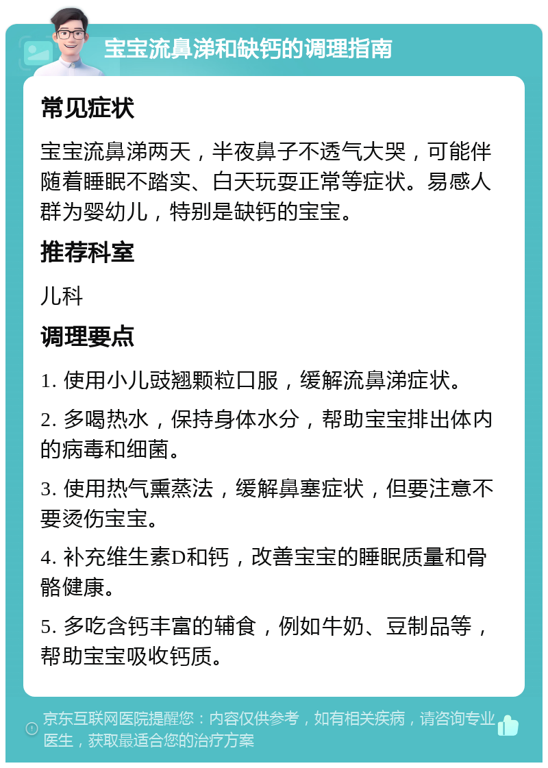 宝宝流鼻涕和缺钙的调理指南 常见症状 宝宝流鼻涕两天，半夜鼻子不透气大哭，可能伴随着睡眠不踏实、白天玩耍正常等症状。易感人群为婴幼儿，特别是缺钙的宝宝。 推荐科室 儿科 调理要点 1. 使用小儿豉翘颗粒口服，缓解流鼻涕症状。 2. 多喝热水，保持身体水分，帮助宝宝排出体内的病毒和细菌。 3. 使用热气熏蒸法，缓解鼻塞症状，但要注意不要烫伤宝宝。 4. 补充维生素D和钙，改善宝宝的睡眠质量和骨骼健康。 5. 多吃含钙丰富的辅食，例如牛奶、豆制品等，帮助宝宝吸收钙质。