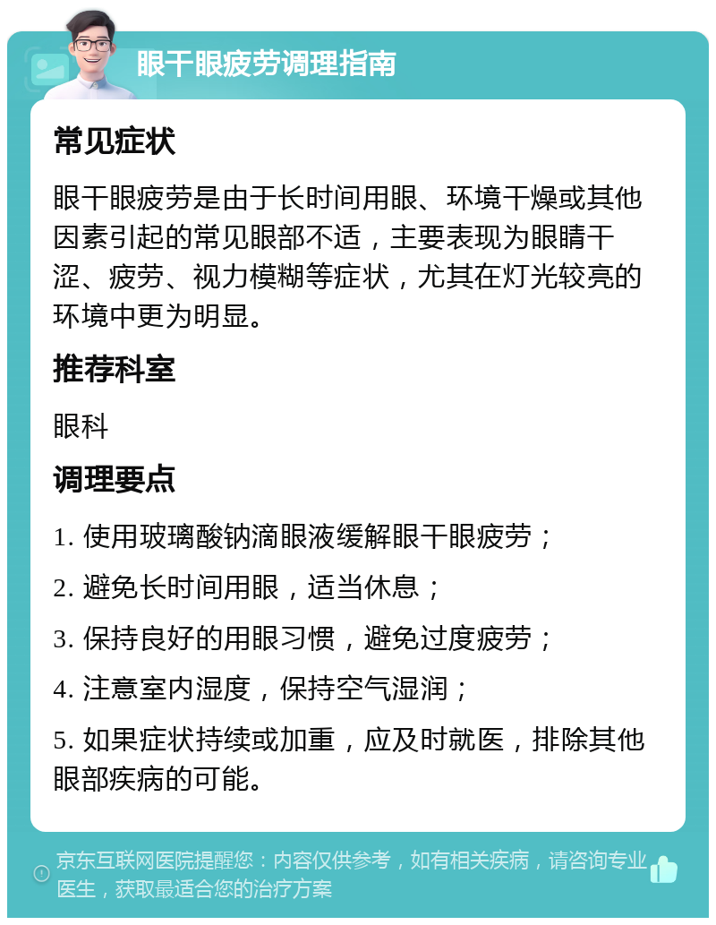 眼干眼疲劳调理指南 常见症状 眼干眼疲劳是由于长时间用眼、环境干燥或其他因素引起的常见眼部不适，主要表现为眼睛干涩、疲劳、视力模糊等症状，尤其在灯光较亮的环境中更为明显。 推荐科室 眼科 调理要点 1. 使用玻璃酸钠滴眼液缓解眼干眼疲劳； 2. 避免长时间用眼，适当休息； 3. 保持良好的用眼习惯，避免过度疲劳； 4. 注意室内湿度，保持空气湿润； 5. 如果症状持续或加重，应及时就医，排除其他眼部疾病的可能。