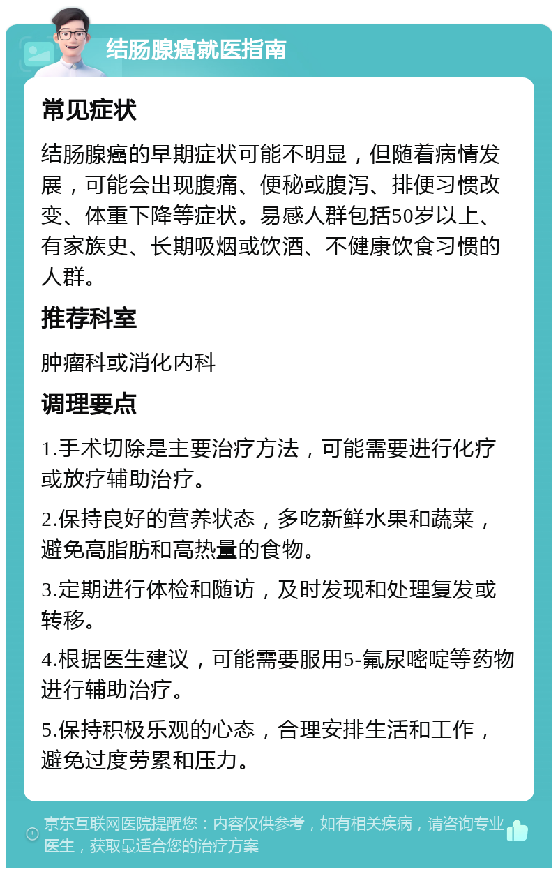 结肠腺癌就医指南 常见症状 结肠腺癌的早期症状可能不明显，但随着病情发展，可能会出现腹痛、便秘或腹泻、排便习惯改变、体重下降等症状。易感人群包括50岁以上、有家族史、长期吸烟或饮酒、不健康饮食习惯的人群。 推荐科室 肿瘤科或消化内科 调理要点 1.手术切除是主要治疗方法，可能需要进行化疗或放疗辅助治疗。 2.保持良好的营养状态，多吃新鲜水果和蔬菜，避免高脂肪和高热量的食物。 3.定期进行体检和随访，及时发现和处理复发或转移。 4.根据医生建议，可能需要服用5-氟尿嘧啶等药物进行辅助治疗。 5.保持积极乐观的心态，合理安排生活和工作，避免过度劳累和压力。