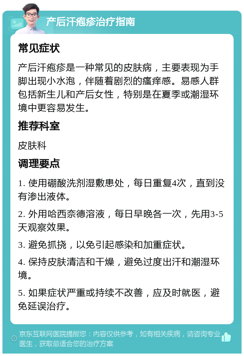 产后汗疱疹治疗指南 常见症状 产后汗疱疹是一种常见的皮肤病，主要表现为手脚出现小水泡，伴随着剧烈的瘙痒感。易感人群包括新生儿和产后女性，特别是在夏季或潮湿环境中更容易发生。 推荐科室 皮肤科 调理要点 1. 使用硼酸洗剂湿敷患处，每日重复4次，直到没有渗出液体。 2. 外用哈西奈德溶液，每日早晚各一次，先用3-5天观察效果。 3. 避免抓挠，以免引起感染和加重症状。 4. 保持皮肤清洁和干燥，避免过度出汗和潮湿环境。 5. 如果症状严重或持续不改善，应及时就医，避免延误治疗。