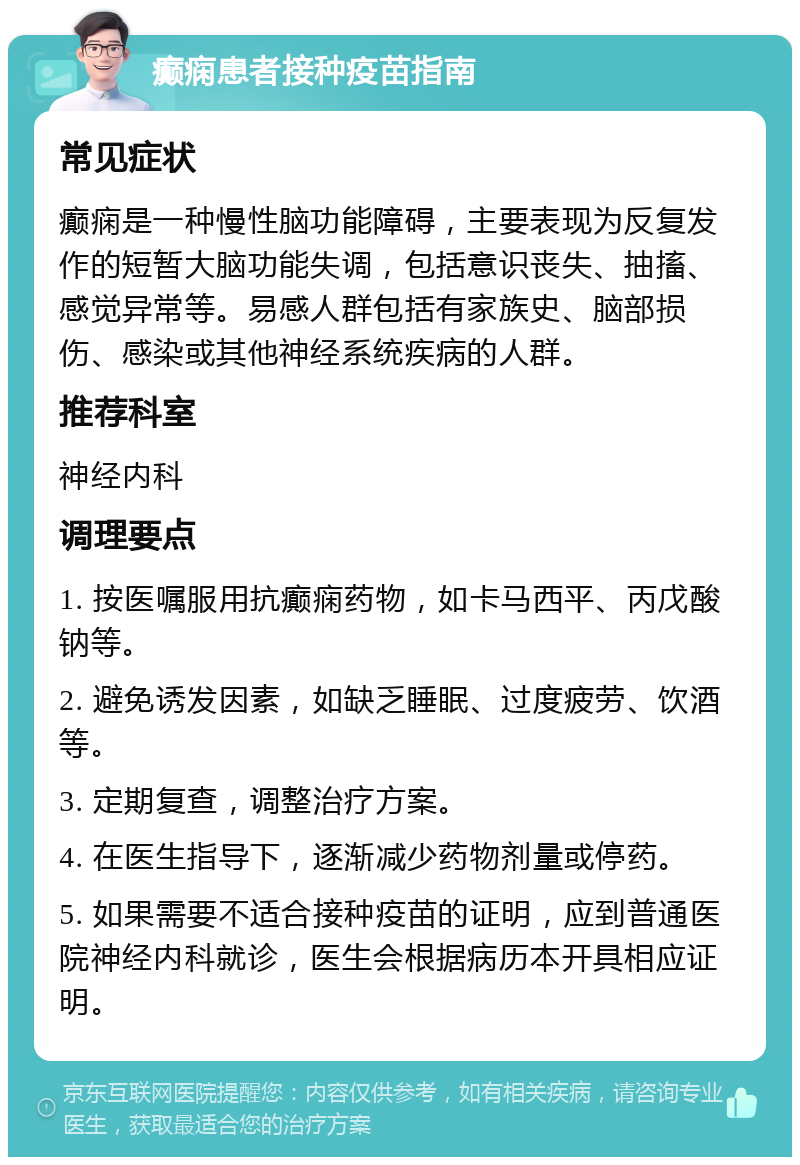 癫痫患者接种疫苗指南 常见症状 癫痫是一种慢性脑功能障碍，主要表现为反复发作的短暂大脑功能失调，包括意识丧失、抽搐、感觉异常等。易感人群包括有家族史、脑部损伤、感染或其他神经系统疾病的人群。 推荐科室 神经内科 调理要点 1. 按医嘱服用抗癫痫药物，如卡马西平、丙戊酸钠等。 2. 避免诱发因素，如缺乏睡眠、过度疲劳、饮酒等。 3. 定期复查，调整治疗方案。 4. 在医生指导下，逐渐减少药物剂量或停药。 5. 如果需要不适合接种疫苗的证明，应到普通医院神经内科就诊，医生会根据病历本开具相应证明。