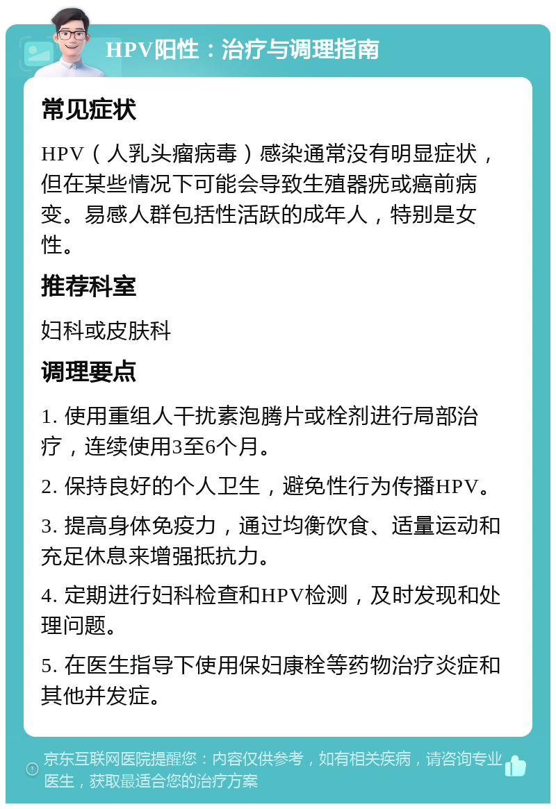 HPV阳性：治疗与调理指南 常见症状 HPV（人乳头瘤病毒）感染通常没有明显症状，但在某些情况下可能会导致生殖器疣或癌前病变。易感人群包括性活跃的成年人，特别是女性。 推荐科室 妇科或皮肤科 调理要点 1. 使用重组人干扰素泡腾片或栓剂进行局部治疗，连续使用3至6个月。 2. 保持良好的个人卫生，避免性行为传播HPV。 3. 提高身体免疫力，通过均衡饮食、适量运动和充足休息来增强抵抗力。 4. 定期进行妇科检查和HPV检测，及时发现和处理问题。 5. 在医生指导下使用保妇康栓等药物治疗炎症和其他并发症。