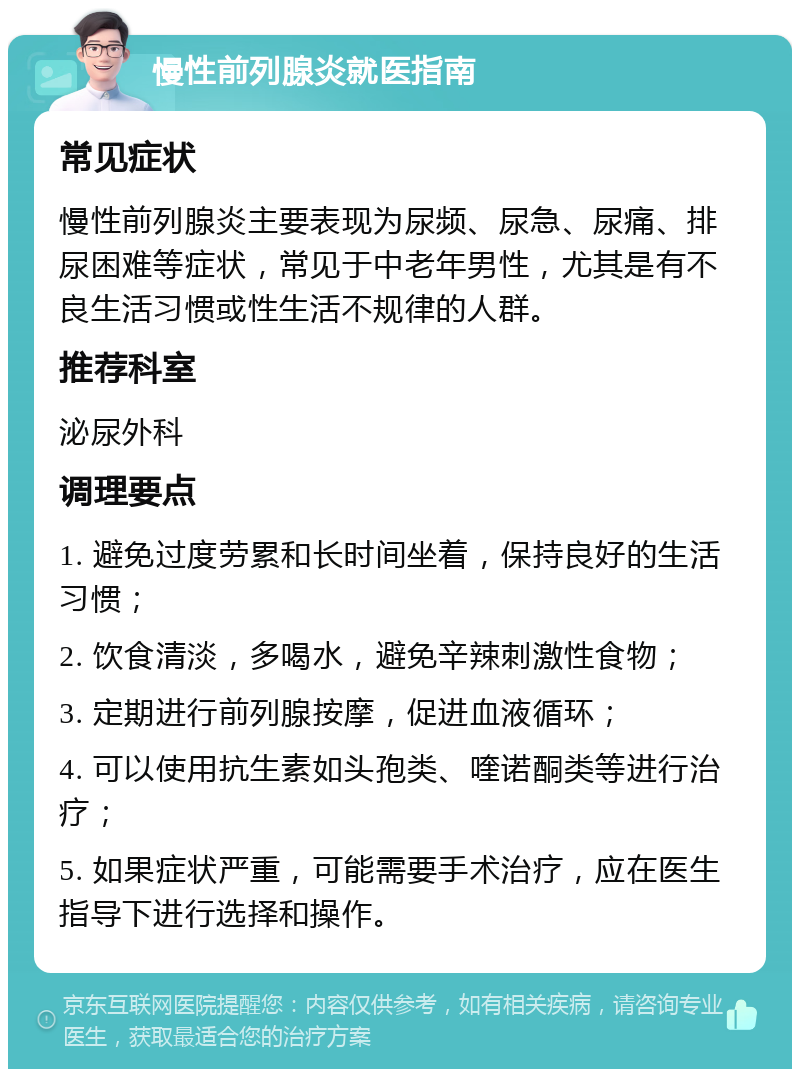 慢性前列腺炎就医指南 常见症状 慢性前列腺炎主要表现为尿频、尿急、尿痛、排尿困难等症状，常见于中老年男性，尤其是有不良生活习惯或性生活不规律的人群。 推荐科室 泌尿外科 调理要点 1. 避免过度劳累和长时间坐着，保持良好的生活习惯； 2. 饮食清淡，多喝水，避免辛辣刺激性食物； 3. 定期进行前列腺按摩，促进血液循环； 4. 可以使用抗生素如头孢类、喹诺酮类等进行治疗； 5. 如果症状严重，可能需要手术治疗，应在医生指导下进行选择和操作。