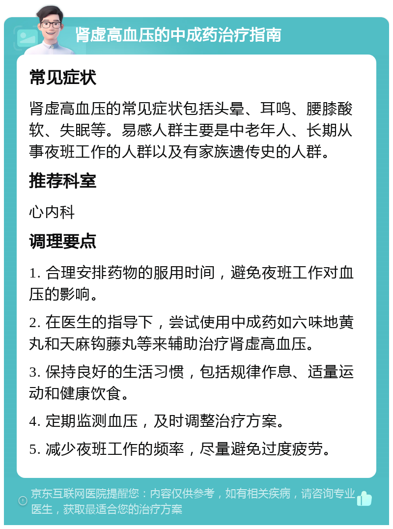 肾虚高血压的中成药治疗指南 常见症状 肾虚高血压的常见症状包括头晕、耳鸣、腰膝酸软、失眠等。易感人群主要是中老年人、长期从事夜班工作的人群以及有家族遗传史的人群。 推荐科室 心内科 调理要点 1. 合理安排药物的服用时间，避免夜班工作对血压的影响。 2. 在医生的指导下，尝试使用中成药如六味地黄丸和天麻钩藤丸等来辅助治疗肾虚高血压。 3. 保持良好的生活习惯，包括规律作息、适量运动和健康饮食。 4. 定期监测血压，及时调整治疗方案。 5. 减少夜班工作的频率，尽量避免过度疲劳。