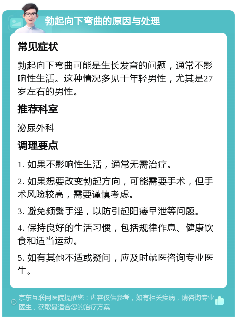 勃起向下弯曲的原因与处理 常见症状 勃起向下弯曲可能是生长发育的问题，通常不影响性生活。这种情况多见于年轻男性，尤其是27岁左右的男性。 推荐科室 泌尿外科 调理要点 1. 如果不影响性生活，通常无需治疗。 2. 如果想要改变勃起方向，可能需要手术，但手术风险较高，需要谨慎考虑。 3. 避免频繁手淫，以防引起阳痿早泄等问题。 4. 保持良好的生活习惯，包括规律作息、健康饮食和适当运动。 5. 如有其他不适或疑问，应及时就医咨询专业医生。