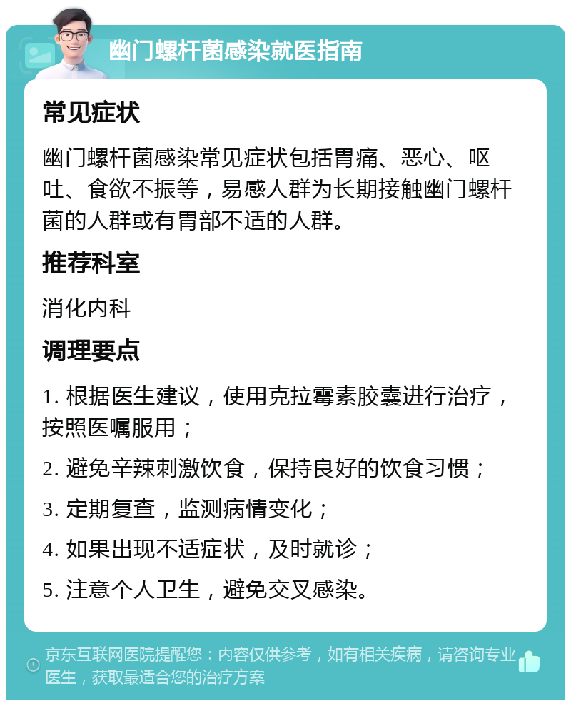 幽门螺杆菌感染就医指南 常见症状 幽门螺杆菌感染常见症状包括胃痛、恶心、呕吐、食欲不振等，易感人群为长期接触幽门螺杆菌的人群或有胃部不适的人群。 推荐科室 消化内科 调理要点 1. 根据医生建议，使用克拉霉素胶囊进行治疗，按照医嘱服用； 2. 避免辛辣刺激饮食，保持良好的饮食习惯； 3. 定期复查，监测病情变化； 4. 如果出现不适症状，及时就诊； 5. 注意个人卫生，避免交叉感染。