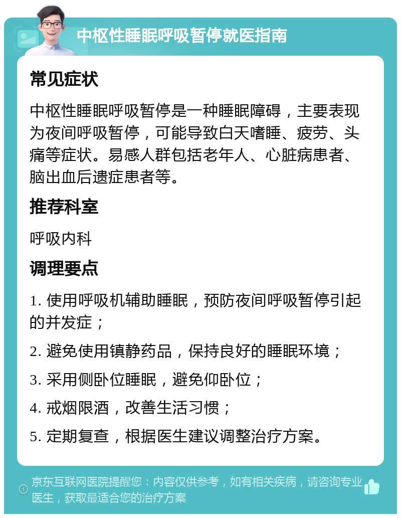 中枢性睡眠呼吸暂停就医指南 常见症状 中枢性睡眠呼吸暂停是一种睡眠障碍，主要表现为夜间呼吸暂停，可能导致白天嗜睡、疲劳、头痛等症状。易感人群包括老年人、心脏病患者、脑出血后遗症患者等。 推荐科室 呼吸内科 调理要点 1. 使用呼吸机辅助睡眠，预防夜间呼吸暂停引起的并发症； 2. 避免使用镇静药品，保持良好的睡眠环境； 3. 采用侧卧位睡眠，避免仰卧位； 4. 戒烟限酒，改善生活习惯； 5. 定期复查，根据医生建议调整治疗方案。