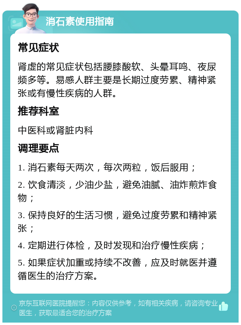 消石素使用指南 常见症状 肾虚的常见症状包括腰膝酸软、头晕耳鸣、夜尿频多等。易感人群主要是长期过度劳累、精神紧张或有慢性疾病的人群。 推荐科室 中医科或肾脏内科 调理要点 1. 消石素每天两次，每次两粒，饭后服用； 2. 饮食清淡，少油少盐，避免油腻、油炸煎炸食物； 3. 保持良好的生活习惯，避免过度劳累和精神紧张； 4. 定期进行体检，及时发现和治疗慢性疾病； 5. 如果症状加重或持续不改善，应及时就医并遵循医生的治疗方案。