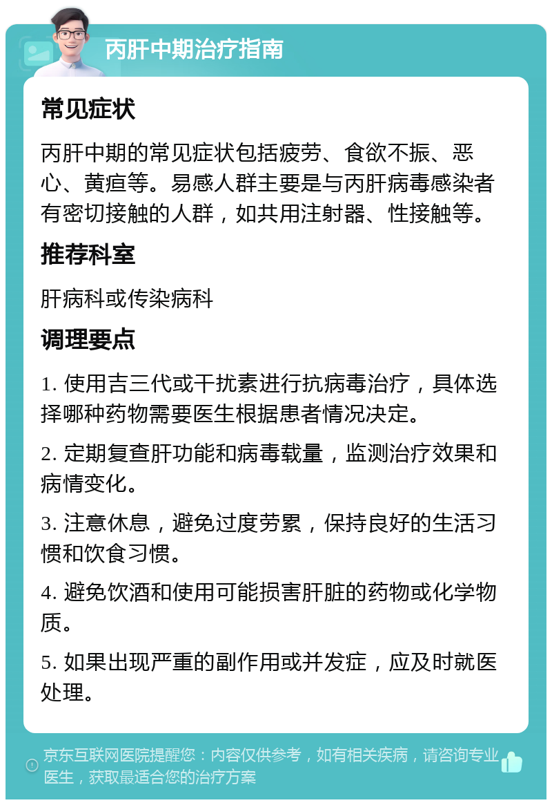 丙肝中期治疗指南 常见症状 丙肝中期的常见症状包括疲劳、食欲不振、恶心、黄疸等。易感人群主要是与丙肝病毒感染者有密切接触的人群，如共用注射器、性接触等。 推荐科室 肝病科或传染病科 调理要点 1. 使用吉三代或干扰素进行抗病毒治疗，具体选择哪种药物需要医生根据患者情况决定。 2. 定期复查肝功能和病毒载量，监测治疗效果和病情变化。 3. 注意休息，避免过度劳累，保持良好的生活习惯和饮食习惯。 4. 避免饮酒和使用可能损害肝脏的药物或化学物质。 5. 如果出现严重的副作用或并发症，应及时就医处理。