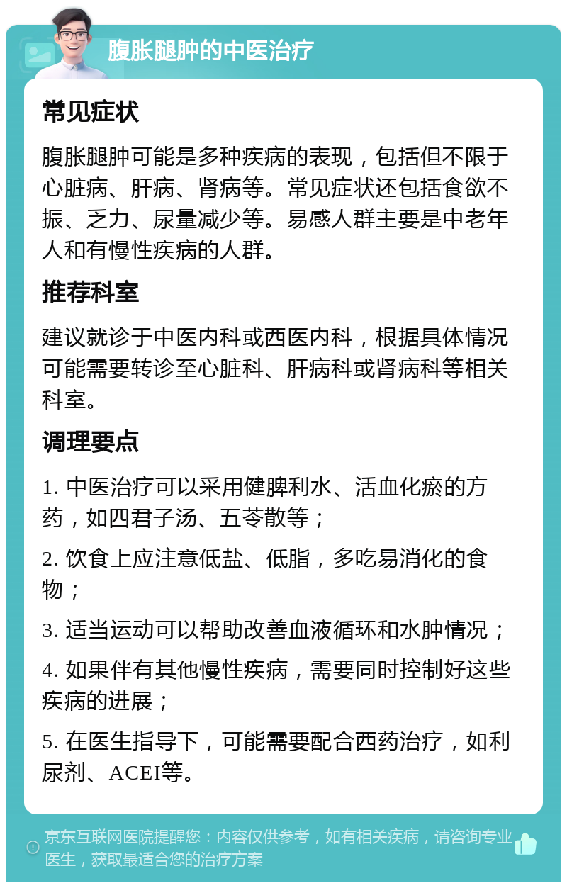 腹胀腿肿的中医治疗 常见症状 腹胀腿肿可能是多种疾病的表现，包括但不限于心脏病、肝病、肾病等。常见症状还包括食欲不振、乏力、尿量减少等。易感人群主要是中老年人和有慢性疾病的人群。 推荐科室 建议就诊于中医内科或西医内科，根据具体情况可能需要转诊至心脏科、肝病科或肾病科等相关科室。 调理要点 1. 中医治疗可以采用健脾利水、活血化瘀的方药，如四君子汤、五苓散等； 2. 饮食上应注意低盐、低脂，多吃易消化的食物； 3. 适当运动可以帮助改善血液循环和水肿情况； 4. 如果伴有其他慢性疾病，需要同时控制好这些疾病的进展； 5. 在医生指导下，可能需要配合西药治疗，如利尿剂、ACEI等。