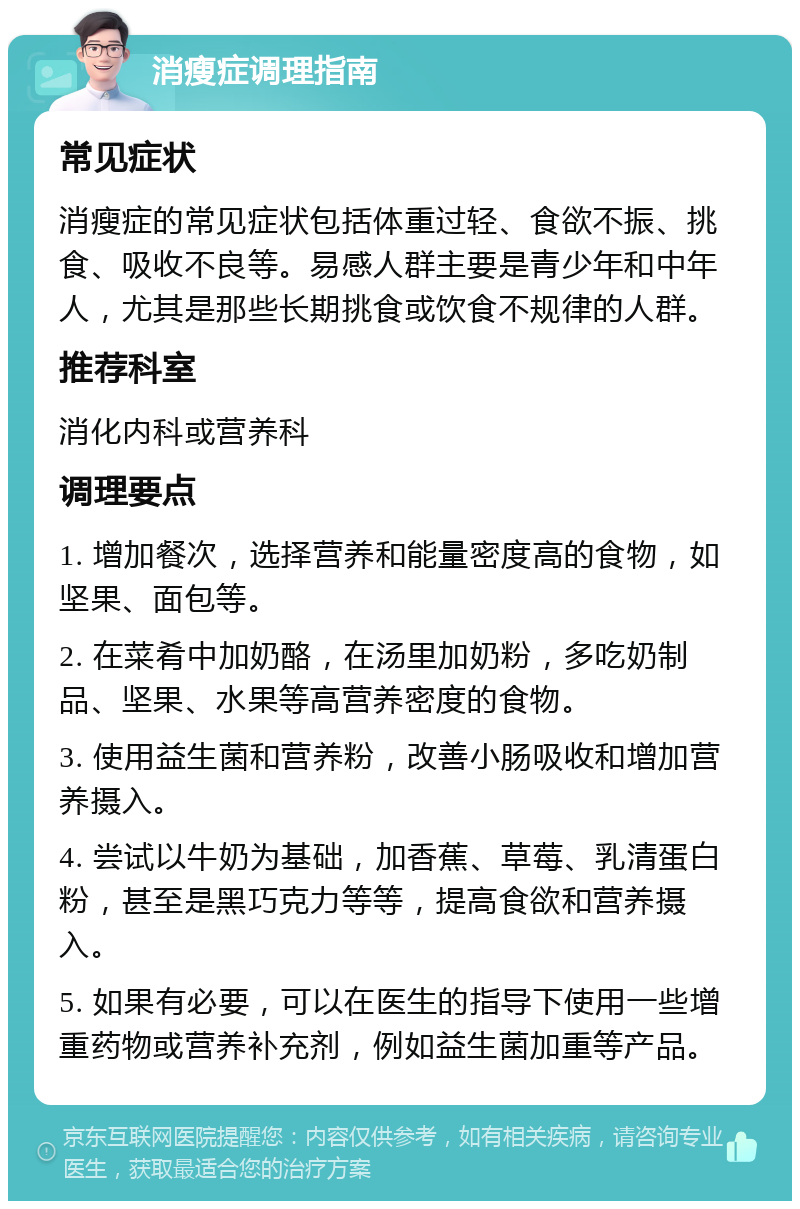 消瘦症调理指南 常见症状 消瘦症的常见症状包括体重过轻、食欲不振、挑食、吸收不良等。易感人群主要是青少年和中年人，尤其是那些长期挑食或饮食不规律的人群。 推荐科室 消化内科或营养科 调理要点 1. 增加餐次，选择营养和能量密度高的食物，如坚果、面包等。 2. 在菜肴中加奶酪，在汤里加奶粉，多吃奶制品、坚果、水果等高营养密度的食物。 3. 使用益生菌和营养粉，改善小肠吸收和增加营养摄入。 4. 尝试以牛奶为基础，加香蕉、草莓、乳清蛋白粉，甚至是黑巧克力等等，提高食欲和营养摄入。 5. 如果有必要，可以在医生的指导下使用一些增重药物或营养补充剂，例如益生菌加重等产品。