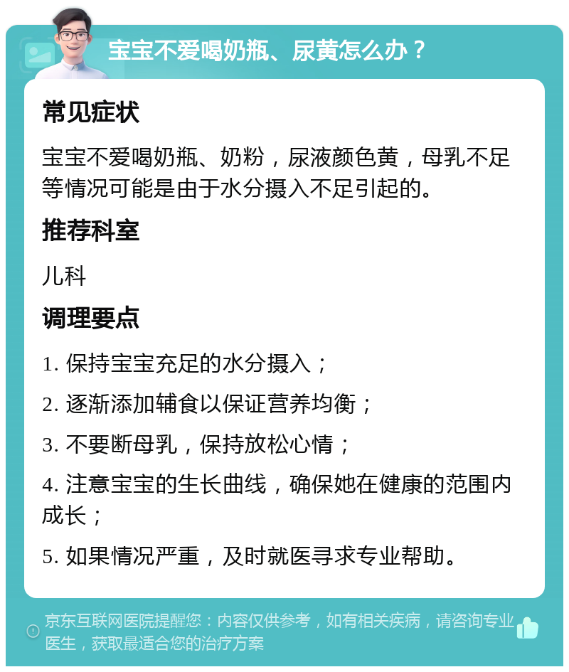 宝宝不爱喝奶瓶、尿黄怎么办？ 常见症状 宝宝不爱喝奶瓶、奶粉，尿液颜色黄，母乳不足等情况可能是由于水分摄入不足引起的。 推荐科室 儿科 调理要点 1. 保持宝宝充足的水分摄入； 2. 逐渐添加辅食以保证营养均衡； 3. 不要断母乳，保持放松心情； 4. 注意宝宝的生长曲线，确保她在健康的范围内成长； 5. 如果情况严重，及时就医寻求专业帮助。